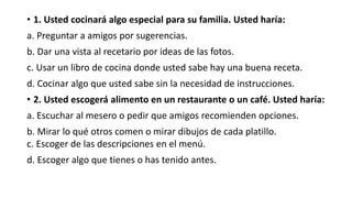 • 1. Usted cocinará algo especial para su familia. Usted haría:
a. Preguntar a amigos por sugerencias.
b. Dar una vista al recetario por ideas de las fotos.
c. Usar un libro de cocina donde usted sabe hay una buena receta.
d. Cocinar algo que usted sabe sin la necesidad de instrucciones.
• 2. Usted escogerá alimento en un restaurante o un café. Usted haría:
a. Escuchar al mesero o pedir que amigos recomienden opciones.
b. Mirar lo qué otros comen o mirar dibujos de cada platillo.
c. Escoger de las descripciones en el menú.
d. Escoger algo que tienes o has tenido antes.
 