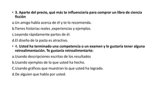 • 3. Aparte del precio, qué más te influenciaría para comprar un libro de ciencia
ficción
a.Un amigo habla acerca de él y te lo recomienda.
b.Tienes historias reales ,experiencias y ejemplos.
c.Leyendo rápidamente partes de él.
d.El diseño de la pasta es atractivo.
• 4. Usted ha terminado una competencia o un examen y le gustaría tener alguna
retroalimentación. Te gustaría retroalimentarte:
a.Usando descripciones escritas de los resultados
b.Usando ejemplos de lo que usted ha hecho.
C.Usando gráficos que muestran lo que usted ha logrado.
d.De alguien que habla por usted.
 