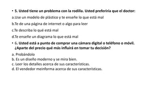 • 5. Usted tiene un problema con la rodilla. Usted preferiría que el doctor:
a.Use un modelo de plástico y te enseñe lo que está mal
b.Te de una página de internet o algo para leer
c.Te describa lo qué está mal
d.Te enseñe un diagrama lo que está mal
• 6. Usted está a punto de comprar una cámara digital o teléfono o móvil.
¿Aparte del precio qué más influirá en tomar tu decisión?
a. Probándolo
b. Es un diseño moderno y se mira bien.
c. Leer los detalles acerca de sus características.
d. El vendedor meinforma acerca de sus características.
 