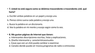 • 7. Usted no está seguro como se deletrea trascendente o tracendente ¿Ud. qué
haría?
a. Escribir ambas palabras en un papel y escojo una.
b. Pienso cómo suena cada palabra y escojo una.
c. Busco la palabra en un diccionario.
d. Veo la palabra en mi mente y escojo según como la veo.
• 8. Me gustan páginas de Internet que tienen:
a. Interesantes descripciones escritas, listas y explicaciones.
b. Diseño interesante y característicasvisuales.
c. Cosas que con un click pueda cambiar o examinar.
d. Canales donde puedo oír música,programas de radio o entrevistas
 