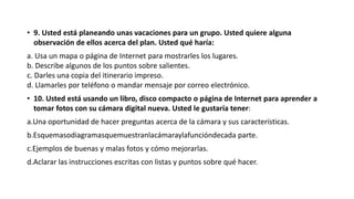 • 9. Usted está planeando unas vacaciones para un grupo. Usted quiere alguna
observación de ellos acerca del plan. Usted qué haría:
a. Usa un mapa o página de Internet para mostrarles los lugares.
b. Describe algunos de los puntos sobre salientes.
c. Darles una copia del itinerario impreso.
d. Llamarles por teléfono o mandar mensaje por correo electrónico.
• 10. Usted está usando un libro, disco compacto o página de Internet para aprender a
tomar fotos con su cámara digital nueva. Usted le gustaría tener:
a.Una oportunidad de hacer preguntas acerca de la cámara y sus características.
b.Esquemasodiagramasquemuestranlacámaraylafuncióndecada parte.
c.Ejemplos de buenas y malas fotos y cómo mejorarlas.
d.Aclarar las instrucciones escritas con listas y puntos sobre qué hacer.
 