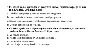 • 11. Usted quiere aprender un programa nuevo, habilidad o juego en una
computadora. Usted qué hace:
a. Hablar con gente que sabe acerca del programa.
b. Leer las instrucciones que vienen en el programa.
c. Seguir los esquemas en el libro que acompaña el programa.
d. Use los controles o el teclado.
• 12. Estás ayudando a alguien que quiere a ir al aeropuerto, al centro del
pueblo o la estación del ferrocarril. Usted hace:
a. Va con la persona.
b. Anote las direcciones en un papel(sinmapa).
c. Les dice las direcciones.
d. Les dibuja un croquis o les da unmapa
 