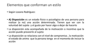 Elementos que conforman un estilo
• Según Lozano Rodríguez:
• A) Disposición es un estado físico o psicológico de una persona para
realizar (o no) una acción determinada. Tienen que ver con la
voluntad del sujeto y el gusto por hacer algo o dejar de hacerlo
• La disposición esta acompañada de la motivación o incentivo que la
acción puede proveerle al sujeto
• La disposición se relaciona con el nivel de compromiso , la motivación
el estado de animo que la persona tenga en el momento de incicar la
acción
 