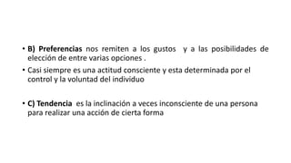 • B) Preferencias nos remiten a los gustos y a las posibilidades de
elección de entre varias opciones .
• Casi siempre es una actitud consciente y esta determinada por el
control y la voluntad del individuo
• C) Tendencia es la inclinación a veces inconsciente de una persona
para realizar una acción de cierta forma
 
