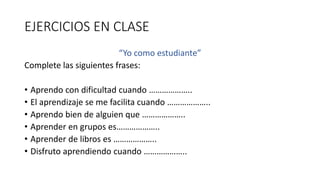 EJERCICIOS EN CLASE
“Yo como estudiante”
Complete las siguientes frases:
• Aprendo con dificultad cuando ………………..
• El aprendizaje se me facilita cuando ………………..
• Aprendo bien de alguien que ………………..
• Aprender en grupos es………………..
• Aprender de libros es ………………..
• Disfruto aprendiendo cuando ………………..
 