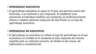 • APRENDIZAJE ASOCIATIVO
• El aprendizaje asociativo es aquel en el que una persona asocia dos
estímulos, o un estímulo y una respuesta. Al establecer esta
asociación el individuo modifica una conducta; el condicionamiento
clásico o modelo estímulo-respuesta de Iván Pavlov es un tipo de
aprendizaje asociativo.
• APRENDIZAJE NO ASOCIATIVO
• El aprendizaje no asociativo se refiere al tipo de aprendizaje en el que
se produce un cambio en la conducta al estar expuesto de manera
repetida ante un estímulo concreto. Se divide en dos clases: de
habituación y sensibilización
 