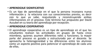 • APRENDIZAJE SIGNIFICATIVO
• Es un tipo de aprendizaje en el que la persona incorpora nueva
información y la relaciona con sus conocimientos previos, es decir
con lo que ya sabe, reajustando y reconstruyendo ambas
informaciones en el proceso. Este término fue propuesto por David
Ausubel en su teoría del aprendizaje por recepción.
• APRENDIZAJE COOPERATIVO
• El aprendizaje cooperativo es un tipo de aprendizaje en el que los
estudiantes realizan las actividades en grupos de hasta cinco
miembros, quienes asumen diferentes roles y funciones; la mayor
parte del proceso es guiado y estructurado por el docente. Se
aprovecha la heterogeneidad y las diferencias entre los alumnos
como un aspecto positivo para potenciar el aprendizaje de cada uno
de ellos.
 