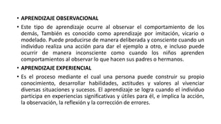 • APRENDIZAJE OBSERVACIONAL
• Este tipo de aprendizaje ocurre al observar el comportamiento de los
demás, También es conocido como aprendizaje por imitación, vicario o
modelado. Puede producirse de manera deliberada y consciente cuando un
individuo realiza una acción para dar el ejemplo a otro, e incluso puede
ocurrir de manera inconsciente como cuando los niños aprenden
comportamientos al observar lo que hacen sus padres o hermanos.
• APRENDIZAJE EXPERIENCIAL
• Es el proceso mediante el cual una persona puede construir su propio
conocimiento, desarrollar habilidades, actitudes y valores al vivenciar
diversas situaciones y sucesos. El aprendizaje se logra cuando el individuo
participa en experiencias significativas y útiles para él, e implica la acción,
la observación, la reflexión y la corrección de errores.
 