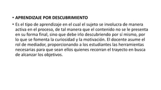 • APRENDIZAJE POR DESCUBRIMIENTO
• Es el tipo de aprendizaje en el cual el sujeto se involucra de manera
activa en el proceso, de tal manera que el contenido no se le presenta
en su forma final, sino que debe irlo descubriendo por sí mismo, por
lo que se fomenta la curiosidad y la motivación. El docente asume el
rol de mediador, proporcionando a los estudiantes las herramientas
necesarias para que sean ellos quienes recorran el trayecto en busca
de alcanzar los objetivos.
 
