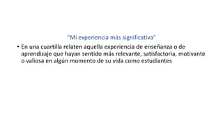 “Mi experiencia más significativa"
• En una cuartilla relaten aquella experiencia de enseñanza o de
aprendizaje que hayan sentido más relevante, satisfactoria, motivante
o valiosa en algún momento de su vida como estudiantes
 