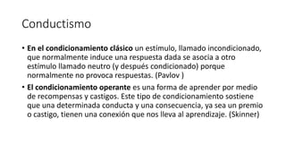 Conductismo
• En el condicionamiento clásico un estímulo, llamado incondicionado,
que normalmente induce una respuesta dada se asocia a otro
estímulo llamado neutro (y después condicionado) porque
normalmente no provoca respuestas. (Pavlov )
• El condicionamiento operante es una forma de aprender por medio
de recompensas y castigos. Este tipo de condicionamiento sostiene
que una determinada conducta y una consecuencia, ya sea un premio
o castigo, tienen una conexión que nos lleva al aprendizaje. (Skinner)
 