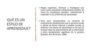 QUÉ ES UN
ESTILO DE
APRENDIZAJE?
• Rasgos cognitivos, afectivos y fisiológicos que
sirven como indicadores relativamente estables, de
cómo los estudiantes perciben, interaccionan y
responden a sus ambientes de aprendizaje
• Sirve para conceptualizar un conjunto de
orientaciones (preferencias) que la persona tiende
a utilizar de forma habitual y estable cuando se
enfrenta a las tareas de aprendizaje en las que se
incluyen tipos de procesamiento de la información
y otros componentes cognitivos de la persona
(Esteban, Ruiz & Cerezo, 1996).
 