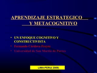 1
APRENDIZAJE ESTRATEGICO
Y METACOGNITIVO
• UN ENFOQUE COGNITIVO Y
CONSTRUCTIVISTA
• Fernando Córdova Freyre
• Universidad de San Martín de Porres
LIMA-PERU( 2009)
 