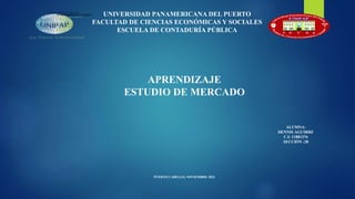 UNIVERSIDAD PANAMERICANA DEL PUERTO
FACULTAD DE CIENCIAS ECONÓMICAS Y SOCIALES
ESCUELA DE CONTADURÍA PÚBLICA
PUERTO CABELLO, NOVIEMBRE 2023
ALUMNA:
DENNIS AGUIRRE
C.I: 11881376
SECCIÓN :28
APRENDIZAJE
ESTUDIO DE MERCADO
 