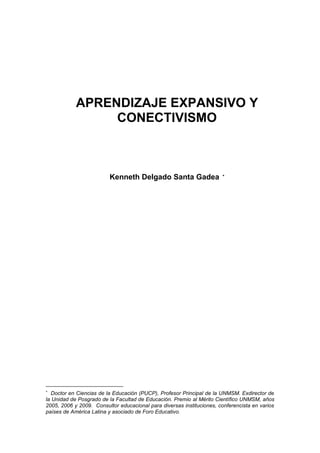 APRENDIZAJE EXPANSIVO Y
CONECTIVISMO
Kenneth Delgado Santa Gadea 

Doctor en Ciencias de la Educación (PUCP), Profesor Principal de la UNMSM. Exdirector de
la Unidad de Posgrado de la Facultad de Educación. Premio al Mérito Científico UNMSM, años
2005, 2006 y 2009. Consultor educacional para diversas instituciones, conferencista en varios
países de América Latina y asociado de Foro Educativo.
 