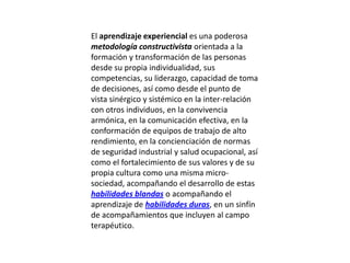 El aprendizaje experiencial es una poderosa
metodología constructivista orientada a la
formación y transformación de las personas
desde su propia individualidad, sus
competencias, su liderazgo, capacidad de toma
de decisiones, así como desde el punto de
vista sinérgico y sistémico en la inter-relación
con otros individuos, en la convivencia
armónica, en la comunicación efectiva, en la
conformación de equipos de trabajo de alto
rendimiento, en la concienciación de normas
de seguridad industrial y salud ocupacional, así
como el fortalecimiento de sus valores y de su
propia cultura como una misma micro-
sociedad, acompañando el desarrollo de estas
habilidades blandas o acompañando el
aprendizaje de habilidades duras, en un sinfín
de acompañamientos que incluyen al campo
terapéutico.
 