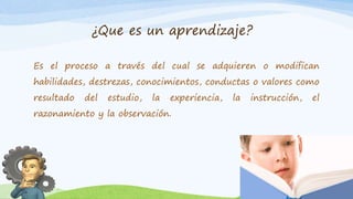 ¿Que es un aprendizaje?
Es el proceso a través del cual se adquieren o modifican
habilidades, destrezas, conocimientos, conductas o valores como
resultado del estudio, la experiencia, la instrucción, el
razonamiento y la observación.