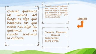 Ejemplo
Cuando quitamos
las manos del
fuego es algo que
hacemos sin que
nadie nos diga las
quitamos en
cuanto sentimos
lo caliente.
Cuando nos aprendemos
una canción sin que
nadie te diga te lo tienes
que aprender e aprende
inconscientemente por
tanto escucharla.
Cuando lloramos
, Reímos ,
caminamos
entre otros.