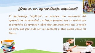 ¿Que es un aprendizaje explícito?
El aprendizaje “explícito”, se produce con conciencia del
aprendiz de la actividad o esfuerzo personal que se realiza con
el propósito de aprender sobre algo, generalmente con la ayuda
de otro, que por ende son los docentes u otro medio como los
libros.