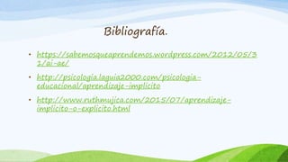 Bibliografía.
• https://sabemosqueaprendemos.wordpress.com/2012/05/3
1/ai-ae/
• http://psicologia.laguia2000.com/psicologia-
educacional/aprendizaje-implicito
• http://www.ruthmujica.com/2015/07/aprendizaje-
implicito-o-explicito.html