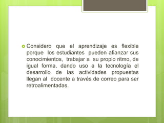  Considero que el aprendizaje es flexible
porque los estudiantes pueden afianzar sus
conocimientos, trabajar a su propio ritmo, de
igual forma, dando uso a la tecnología el
desarrollo de las actividades propuestas
llegan al docente a través de correo para ser
retroalimentadas.
 