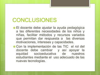CONCLUSIONES
 El docente debe ajustar la ayuda pedagógica
a las diferentes necesidades de los niños y
niñas, facilitar métodos y recursos variados
que permitan dar respuesta a las diversas
motivaciones, intereses y capacidades.
 Con la implementación de las TIC el rol del
docente debe cambiar y así apoyar la
equidad socioeducativa de nuestros
estudiantes mediante el uso adecuado de las
nuevas tecnologías.
 