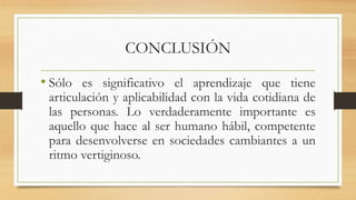CONCLUSIÓN
• Sólo es significativo el aprendizaje que tiene
articulación y aplicabilidad con la vida cotidiana de
las personas. Lo verdaderamente importante es
aquello que hace al ser humano hábil, competente
para desenvolverse en sociedades cambiantes a un
ritmo vertiginoso.
 