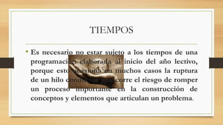 TIEMPOS
• Es necesario no estar sujeto a los tiempos de una
programación elaborada al inicio del año lectivo,
porque esto ocasiona en muchos casos la ruptura
de un hilo conductor y se corre el riesgo de romper
un proceso importante en la construcción de
conceptos y elementos que articulan un problema.
 