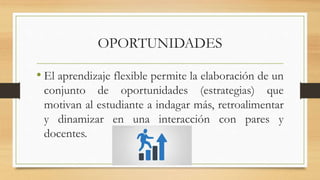 OPORTUNIDADES
• El aprendizaje flexible permite la elaboración de un
conjunto de oportunidades (estrategias) que
motivan al estudiante a indagar más, retroalimentar
y dinamizar en una interacción con pares y
docentes.
 