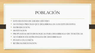 POBLACIÓN
• ESTUDIANTES DE GRADO DÉCIMO
• ACCIONES PRECISAS QUE DESARROLLAN LOS ESTUDIANTES
• INTRODUCCIÓN
• MOTIVACION
• PROPUESTAS METODOLOGICAS PARA DESARROLLO DE TEMÁTICAS
• ACUERDOS EN ESTRATEGIAS DE DESARROLLO
• PUESTA EN COMÚN
• RETROALIMENTACIÓN
 