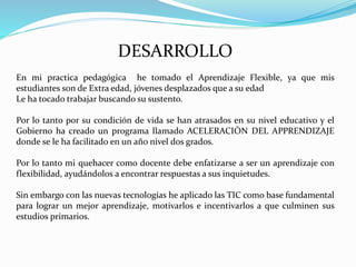 DESARROLLO
En mi practica pedagógica he tomado el Aprendizaje Flexible, ya que mis
estudiantes son de Extra edad, jóvenes desplazados que a su edad
Le ha tocado trabajar buscando su sustento.
Por lo tanto por su condición de vida se han atrasados en su nivel educativo y el
Gobierno ha creado un programa llamado ACELERACIÒN DEL APPRENDIZAJE
donde se le ha facilitado en un año nivel dos grados.
Por lo tanto mi quehacer como docente debe enfatizarse a ser un aprendizaje con
flexibilidad, ayudándolos a encontrar respuestas a sus inquietudes.
Sin embargo con las nuevas tecnologías he aplicado las TIC como base fundamental
para lograr un mejor aprendizaje, motivarlos e incentivarlos a que culminen sus
estudios primarios.
 