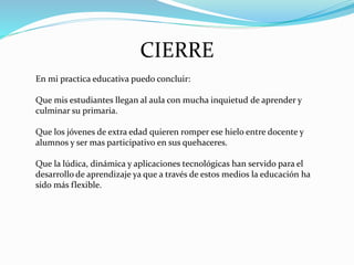 CIERRE
En mi practica educativa puedo concluir:
Que mis estudiantes llegan al aula con mucha inquietud de aprender y
culminar su primaria.
Que los jóvenes de extra edad quieren romper ese hielo entre docente y
alumnos y ser mas participativo en sus quehaceres.
Que la lúdica, dinámica y aplicaciones tecnológicas han servido para el
desarrollo de aprendizaje ya que a través de estos medios la educación ha
sido más flexible.
 