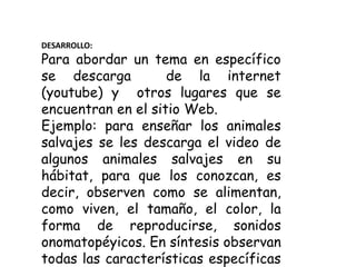 DESARROLLO:
Para abordar un tema en específico
se descarga de la internet
(youtube) y otros lugares que se
encuentran en el sitio Web.
Ejemplo: para enseñar los animales
salvajes se les descarga el video de
algunos animales salvajes en su
hábitat, para que los conozcan, es
decir, observen como se alimentan,
como viven, el tamaño, el color, la
forma de reproducirse, sonidos
onomatopéyicos. En síntesis observan
todas las características específicas