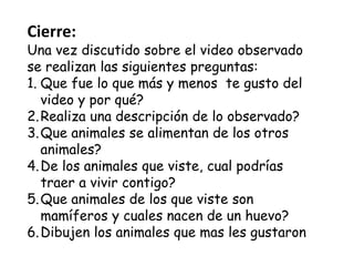 Cierre:
Una vez discutido sobre el video observado
se realizan las siguientes preguntas:
1. Que fue lo que más y menos te gusto del
video y por qué?
2.Realiza una descripción de lo observado?
3.Que animales se alimentan de los otros
animales?
4.De los animales que viste, cual podrías
traer a vivir contigo?
5.Que animales de los que viste son
mamíferos y cuales nacen de un huevo?
6.Dibujen los animales que mas les gustaron