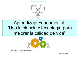 Aprendizaje Fundamental:
“Usa la ciencia y tecnología para
mejorar la calidad de vida”
Febrero 2014.
Por Xenia Guerrero Mendoza
 