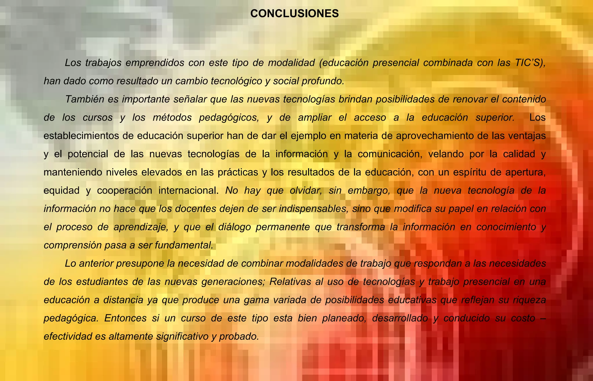 CONCLUSIONES Los trabajos emprendidos con este tipo de modalidad (educación presencial combinada con las TIC’S), han dado como resultado un cambio tecnológico y social profundo. También es importante señalar que las nuevas tecnologías brindan posibilidades de renovar el contenido de los cursos y los métodos pedagógicos, y de ampliar el acceso a la educación superior.  Los establecimientos de educación superior han de dar el ejemplo en materia de aprovechamiento de las ventajas y el potencial de las nuevas tecnologías de la información y la comunicación, velando por la calidad y manteniendo niveles elevados en las prácticas y los resultados de la educación, con un espíritu de apertura, equidad y cooperación internacional.   No hay que olvidar, sin embargo, que la nueva tecnología de la información no hace que los docentes dejen de ser indispensables, sino que modifica su papel en relación con el proceso de aprendizaje, y que el diálogo permanente que transforma la información en conocimiento y comprensión pasa a ser fundamental. Lo anterior presupone la necesidad de combinar modalidades de trabajo que respondan a las necesidades de los estudiantes de las nuevas generaciones; Relativas al uso de tecnologías y trabajo presencial en una educación a distancia ya que produce una gama variada de posibilidades educativas que reflejan su riqueza pedagógica. Entonces si un curso de este tipo esta bien planeado, desarrollado y conducido su costo –efectividad es altamente significativo y probado.  
