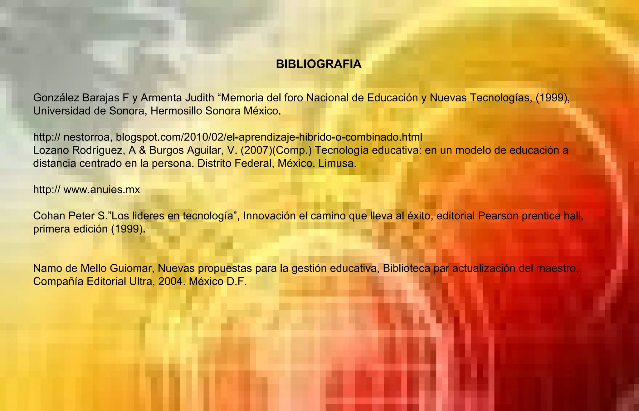 BIBLIOGRAFIA González Barajas F y Armenta Judith “Memoria del foro Nacional de Educación y Nuevas Tecnologías, (1999), Universidad de Sonora, Hermosillo Sonora México. http:// nestorroa, blogspot.com/2010/02/el-aprendizaje-hibrido-o-combinado.html Lozano Rodríguez, A & Burgos Aguilar, V. (2007)(Comp.) Tecnología educativa: en un modelo de educación a distancia centrado en la persona. Distrito Federal, México. Limusa.  http:// www.anuies.mx Cohan Peter S.”Los lideres en tecnología”, Innovación el camino que lleva al éxito, editorial Pearson prentice hall, primera edición (1999). Namo de Mello Guiomar, Nuevas propuestas para la gestión educativa, Biblioteca par actualización del maestro, Compañía Editorial Ultra, 2004. México D.F. 