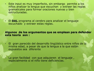 • Este input es muy imperfecto, sin embargo permite a los
niños analizar la lengua que escuchan y extraer las reglas
gramaticales para formar oraciones nuevas y bien
estructuradas.
• El DAL programa al cerebro para analizar el lenguaje
escuchado y extraer estas reglas.
Algunos de los argumentos que se emplean para defender
esta teoría son :
• El gran parecido del desarrollo lingüístico entre niños de la
misma edad, a pesar de que la lengua a la que están
expuestos sea diferente
• La gran facilidad con que adquieren el lenguaje ,
especialmente si el niño tiene deficiencias.
 