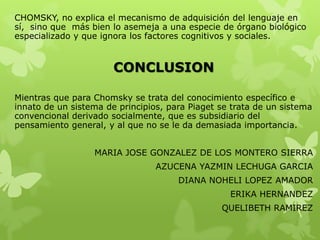 CHOMSKY, no explica el mecanismo de adquisición del lenguaje en
sí, sino que más bien lo asemeja a una especie de órgano biológico
especializado y que ignora los factores cognitivos y sociales.
CONCLUSION
Mientras que para Chomsky se trata del conocimiento específico e
innato de un sistema de principios, para Piaget se trata de un sistema
convencional derivado socialmente, que es subsidiario del
pensamiento general, y al que no se le da demasiada importancia.
MARIA JOSE GONZALEZ DE LOS MONTERO SIERRA
AZUCENA YAZMIN LECHUGA GARCIA
DIANA NOHELI LOPEZ AMADOR
ERIKA HERNANDEZ
QUELIBETH RAMIREZ
 