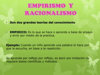 • Son dos grandes teorías del conocimiento
• EMPIRICO: Es lo que se hace o aprende a base de ensayo
y error por medio de la practica.
Ejemplo: Cuando un niño aprende una palabra lo hace por
que la escucha, en base a la repetición.
Se aprende por reflejo por reflejo, es decir por imitación no
requiere bases científicas y métodos.
 