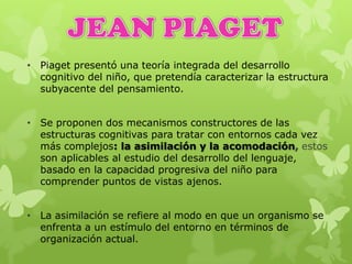 • Piaget presentó una teoría integrada del desarrollo
cognitivo del niño, que pretendía caracterizar la estructura
subyacente del pensamiento.
• Se proponen dos mecanismos constructores de las
estructuras cognitivas para tratar con entornos cada vez
más complejos: la asimilación y la acomodación, estos
son aplicables al estudio del desarrollo del lenguaje,
basado en la capacidad progresiva del niño para
comprender puntos de vistas ajenos.
• La asimilación se refiere al modo en que un organismo se
enfrenta a un estímulo del entorno en términos de
organización actual.
 