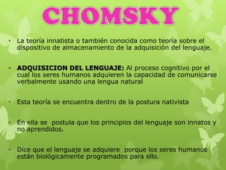 • La teoría innatista o también conocida como teoría sobre el
dispositivo de almacenamiento de la adquisición del lenguaje.
• ADQUISICION DEL LENGUAJE: Al proceso cognitivo por el
cual los seres humanos adquieren la capacidad de comunicarse
verbalmente usando una lengua natural
• Esta teoría se encuentra dentro de la postura nativista
• En ella se postula que los principios del lenguaje son innatos y
no aprendidos.
• Dice que el lenguaje se adquiere porque los seres humanos
están biológicamente programados para ello.
 