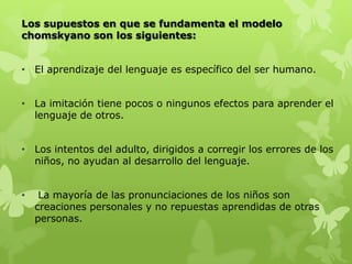 Los supuestos en que se fundamenta el modelo
chomskyano son los siguientes:
• El aprendizaje del lenguaje es específico del ser humano.
• La imitación tiene pocos o ningunos efectos para aprender el
lenguaje de otros.
• Los intentos del adulto, dirigidos a corregir los errores de los
niños, no ayudan al desarrollo del lenguaje.
• La mayoría de las pronunciaciones de los niños son
creaciones personales y no repuestas aprendidas de otras
personas.
 