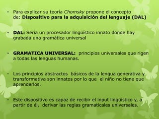 • Para explicar su teoría Chomsky propone el concepto
de: Dispositivo para la adquisición del lenguaje (DAL)
• DAL: Seria un procesador lingüístico innato donde hay
grabada una gramática universal
• GRAMATICA UNIVERSAL: principios universales que rigen
a todas las lenguas humanas.
• Los principios abstractos básicos de la lengua generativa y
transformativa son innatos por lo que el niño no tiene que
aprenderlos.
• Este dispositivo es capaz de recibir el input lingüístico y, a
partir de él, derivar las reglas gramaticales universales.
 