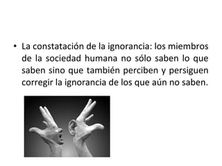 • La constatación de la ignorancia: los miembros
  de la sociedad humana no sólo saben lo que
  saben sino que también perciben y persiguen
  corregir la ignorancia de los que aún no saben.
 
