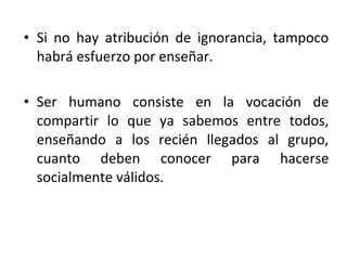 • Si no hay atribución de ignorancia, tampoco
  habrá esfuerzo por enseñar.

• Ser humano consiste en la vocación de
  compartir lo que ya sabemos entre todos,
  enseñando a los recién llegados al grupo,
  cuanto deben conocer para hacerse
  socialmente válidos.
 