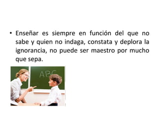 • Enseñar es siempre en función del que no
  sabe y quien no indaga, constata y deplora la
  ignorancia, no puede ser maestro por mucho
  que sepa.
 