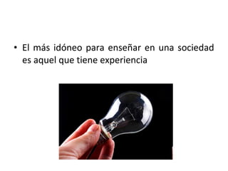 • El más idóneo para enseñar en una sociedad
  es aquel que tiene experiencia
 