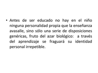• Antes de ser educado no hay en el niño
  ninguna personalidad propia que la enseñanza
  avasalle, sino sólo una serie de disposiciones
  genéricas, fruto del azar biológico: a través
  del aprendizaje se fraguará su identidad
  personal irrepetible.
 