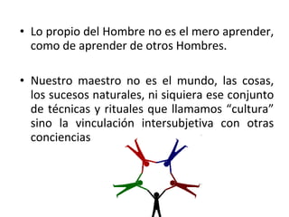 • Lo propio del Hombre no es el mero aprender,
  como de aprender de otros Hombres.

• Nuestro maestro no es el mundo, las cosas,
  los sucesos naturales, ni siquiera ese conjunto
  de técnicas y rituales que llamamos “cultura”
  sino la vinculación intersubjetiva con otras
  conciencias
 